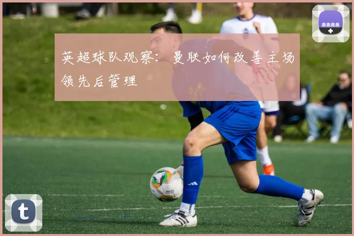 英超球队观察:曼联如何改善主场领先后管理