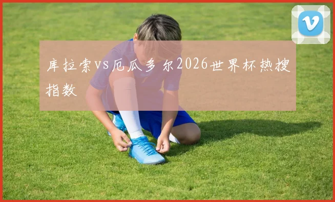 库拉索vs厄瓜多尔2026世界杯热搜指数