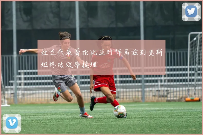 杜兰代表哥伦比亚对阵乌兹别克斯坦终结效率梳理