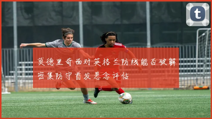 莫德里奇面对英格兰防线能否破解密集防守首发悬念评估