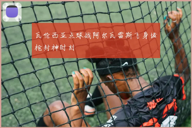 瓦伦西亚点球战阿尔瓦雷斯飞身堵枪封神时刻