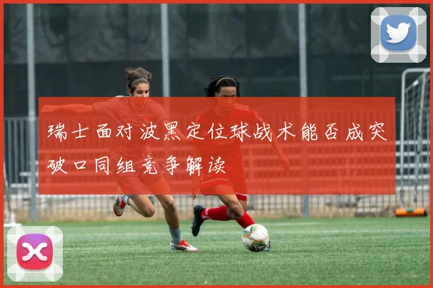 瑞士面对波黑定位球战术能否成突破口同组竞争解读