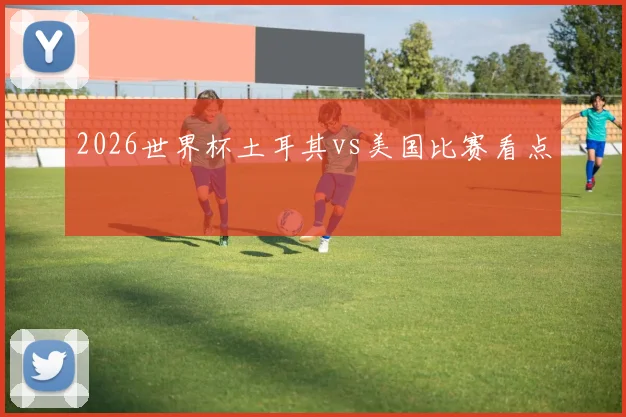 2026世界杯土耳其vs美国比赛看点