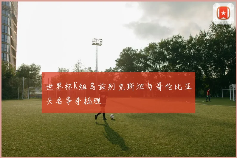 世界杯K组乌兹别克斯坦与哥伦比亚头名争夺梳理
