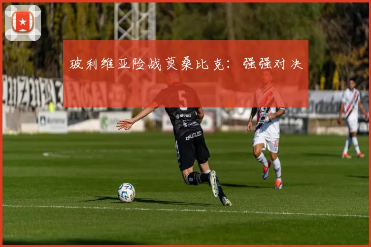 玻利维亚险战莫桑比克：强强对决