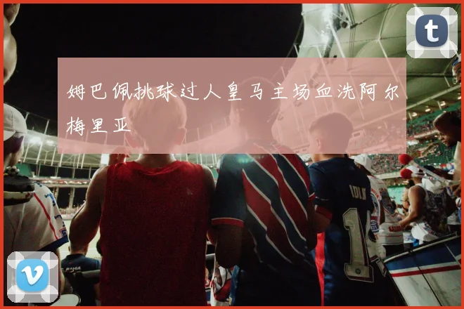 姆巴佩挑球过人皇马主场血洗阿尔梅里亚