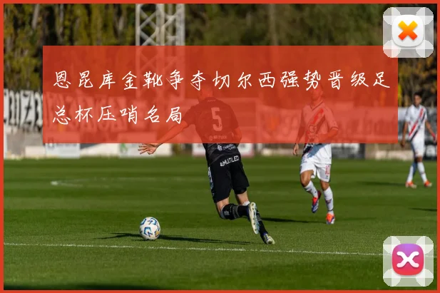 恩昆库金靴争夺切尔西强势晋级足总杯压哨名局