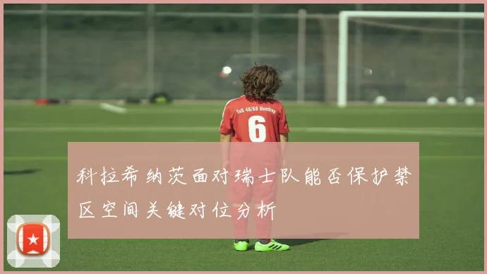 科拉希纳茨面对瑞士队能否保护禁区空间关键对位分析