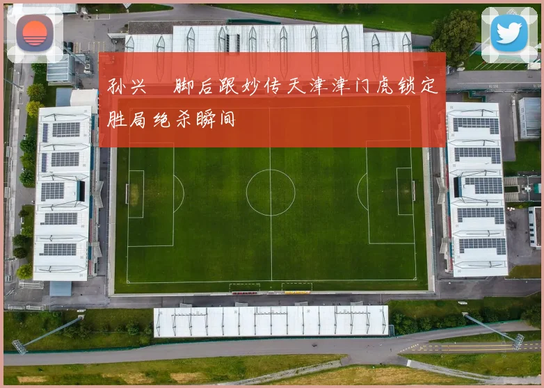 孙兴慜脚后跟妙传天津津门虎锁定胜局绝杀瞬间