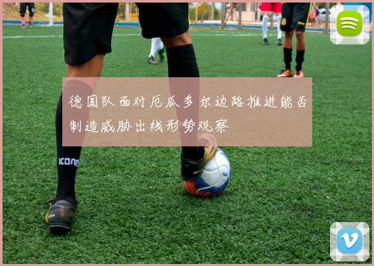 德国队面对厄瓜多尔边路推进能否制造威胁出线形势观察