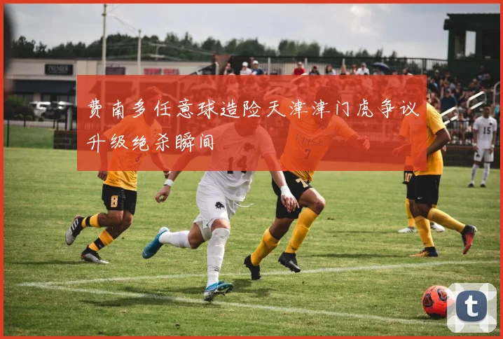 费南多任意球造险天津津门虎争议升级绝杀瞬间
