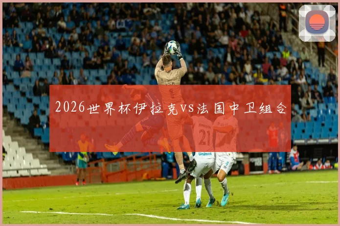 2026世界杯伊拉克vs法国中卫组合