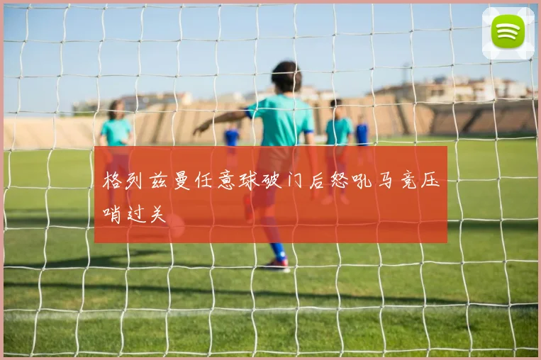 格列兹曼任意球破门后怒吼马竞压哨过关