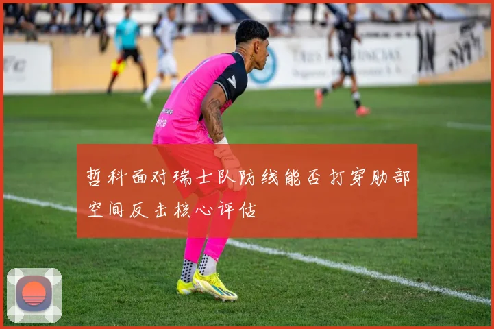 哲科面对瑞士队防线能否打穿肋部空间反击核心评估