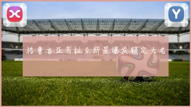 格鲁吉亚乌拉圭新星爆发锁定头名