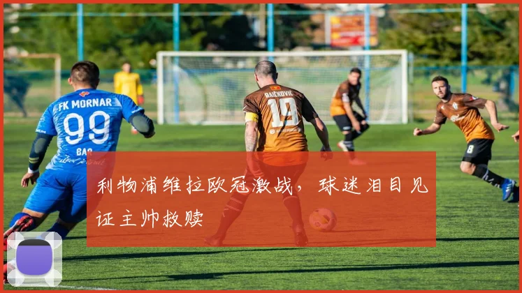 利物浦维拉欧冠激战，球迷泪目见证主帅救赎