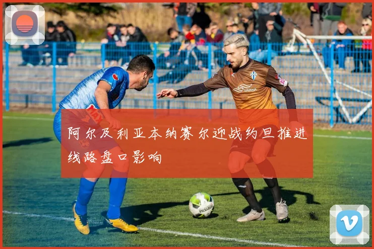 阿尔及利亚本纳赛尔迎战约旦推进线路盘口影响