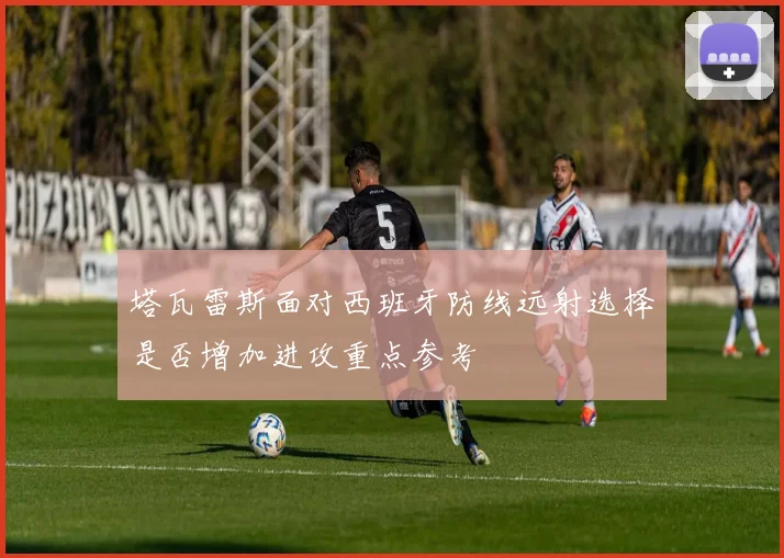 塔瓦雷斯面对西班牙防线远射选择是否增加进攻重点参考