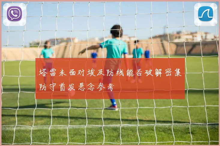 塔雷米面对埃及防线能否破解密集防守首发悬念参考