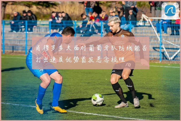 肖穆罗多夫面对葡萄牙队防线能否打出速度优势首发悬念梳理