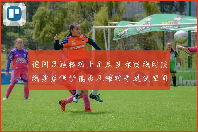 德国吕迪格对上厄瓜多尔防线时防线身后保护能否压缩对手进攻空间