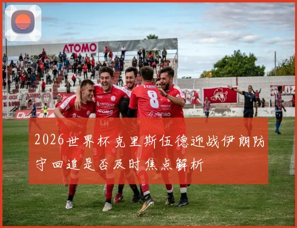 2026世界杯克里斯伍德迎战伊朗防守回追是否及时焦点解析