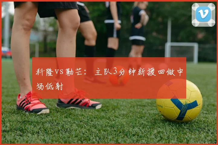 科隆vs勒芒：主队3分钟新援回做中场低射