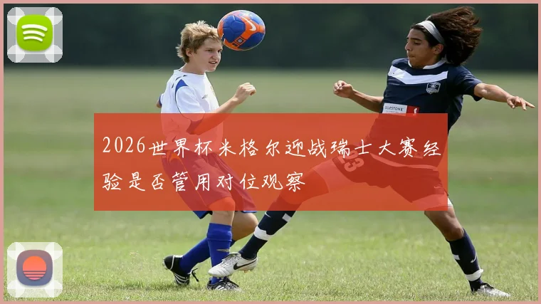 2026世界杯米格尔迎战瑞士大赛经验是否管用对位观察