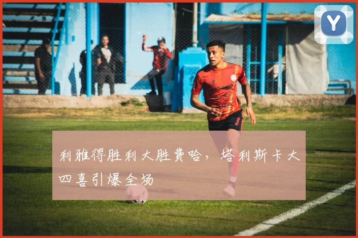 利雅得胜利大胜费哈，塔利斯卡大四喜引爆全场