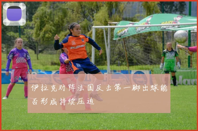 伊拉克对阵法国反击第一脚出球能否形成持续压迫