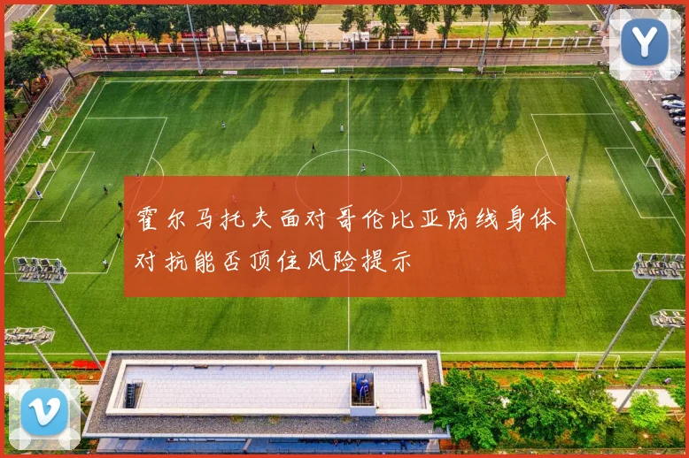霍尔马托夫面对哥伦比亚防线身体对抗能否顶住风险提示