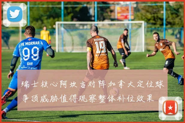 瑞士核心阿坎吉对阵加拿大定位球争顶威胁值得观察整体补位效果