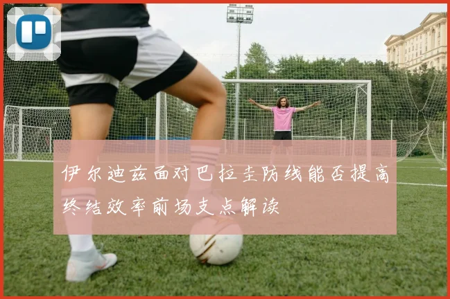 伊尔迪兹面对巴拉圭防线能否提高终结效率前场支点解读