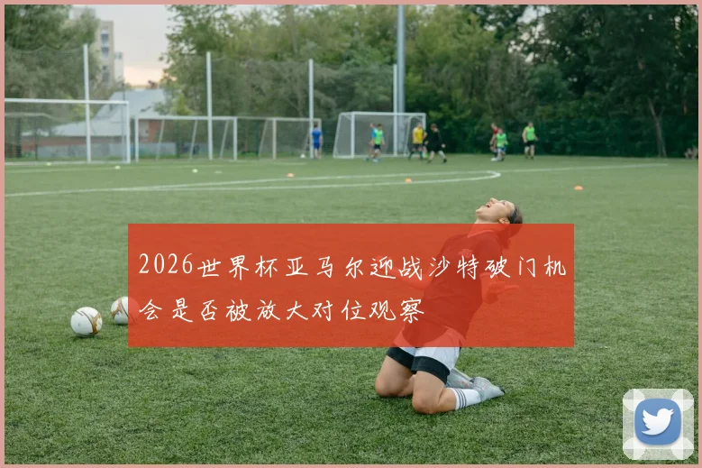 2026世界杯亚马尔迎战沙特破门机会是否被放大对位观察