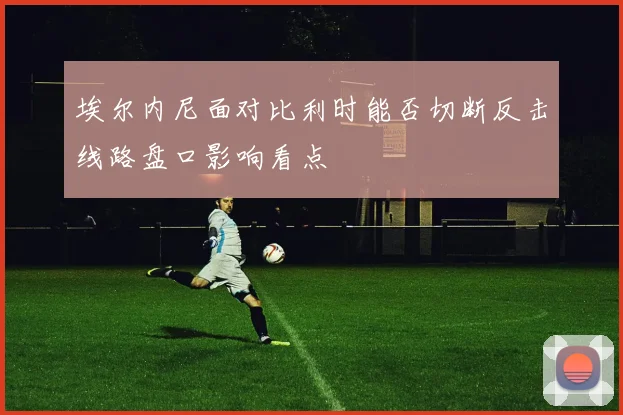 埃尔内尼面对比利时能否切断反击线路盘口影响看点