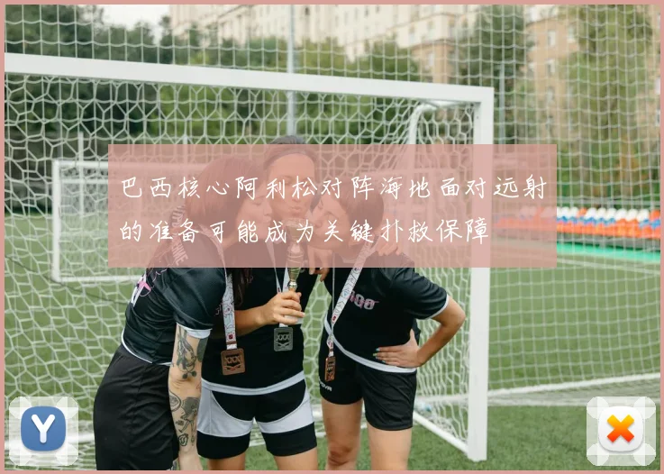 巴西核心阿利松对阵海地面对远射的准备可能成为关键扑救保障