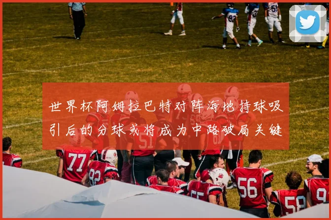 世界杯阿姆拉巴特对阵海地持球吸引后的分球或将成为中路破局关键