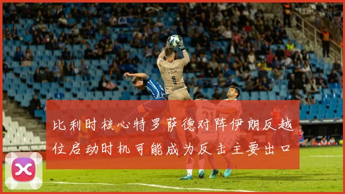 比利时核心特罗萨德对阵伊朗反越位启动时机可能成为反击主要出口
