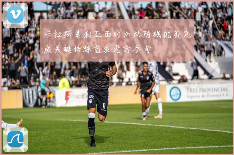 卡拉斯基利亚面对加纳防线能否完成关键传球首发悬念参考