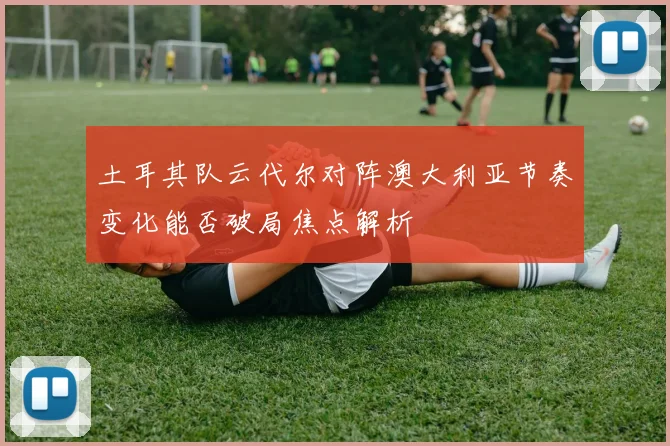 土耳其队云代尔对阵澳大利亚节奏变化能否破局焦点解析