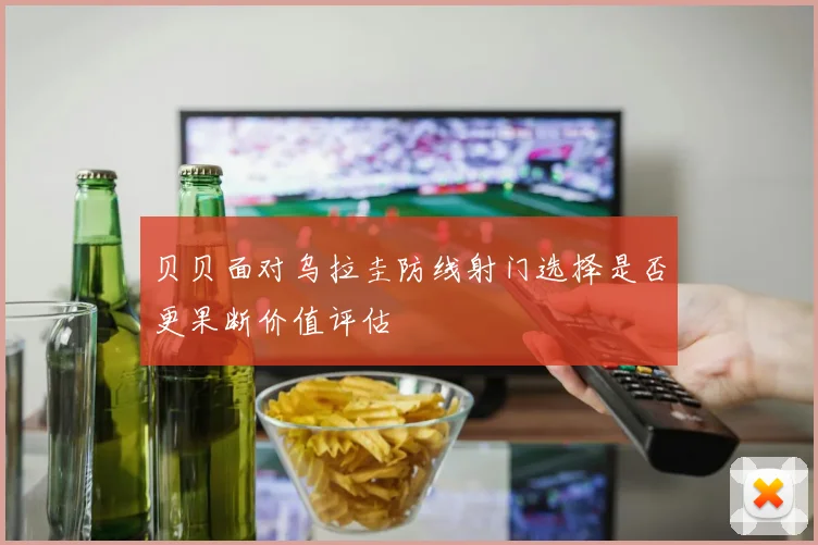 贝贝面对乌拉圭防线射门选择是否更果断价值评估