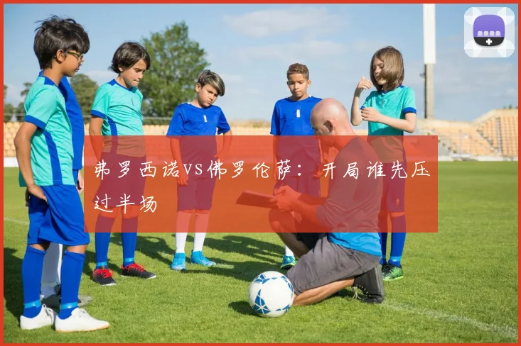 弗罗西诺vs佛罗伦萨：开局谁先压过半场
