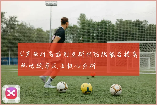 C罗面对乌兹别克斯坦防线能否提高终结效率反击核心分析