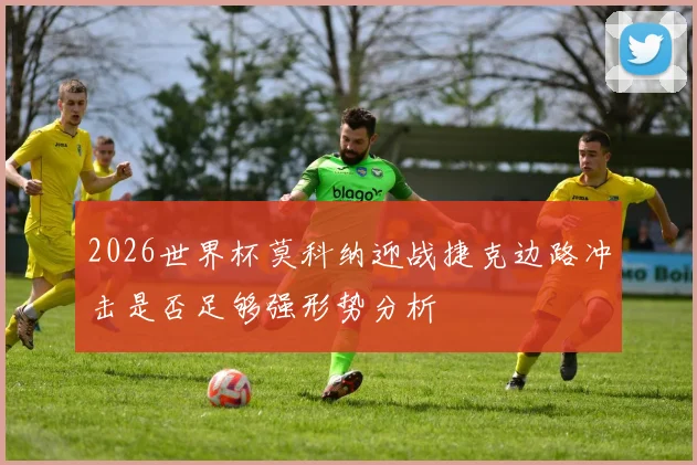 2026世界杯莫科纳迎战捷克边路冲击是否足够强形势分析