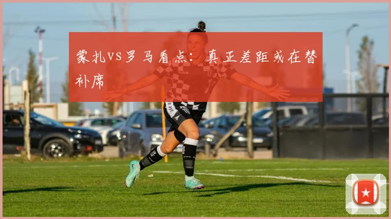 蒙扎vs罗马看点：真正差距或在替补席