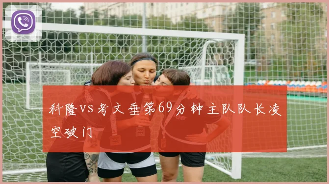科隆vs考文垂第69分钟主队队长凌空破门