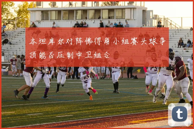本坦库尔对阵佛得角小组赛头球争顶能否压制中卫组合