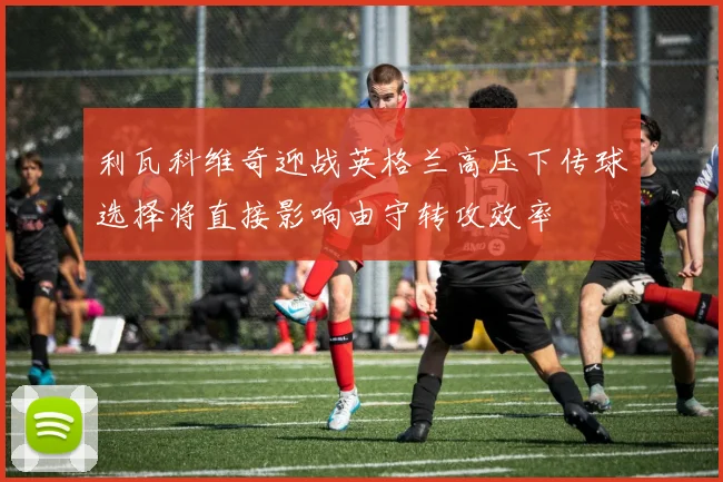 利瓦科维奇迎战英格兰高压下传球选择将直接影响由守转攻效率