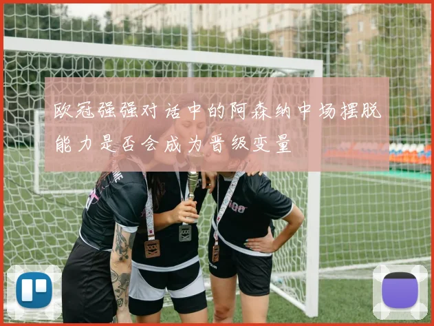 欧冠强强对话中的阿森纳中场摆脱能力是否会成为晋级变量