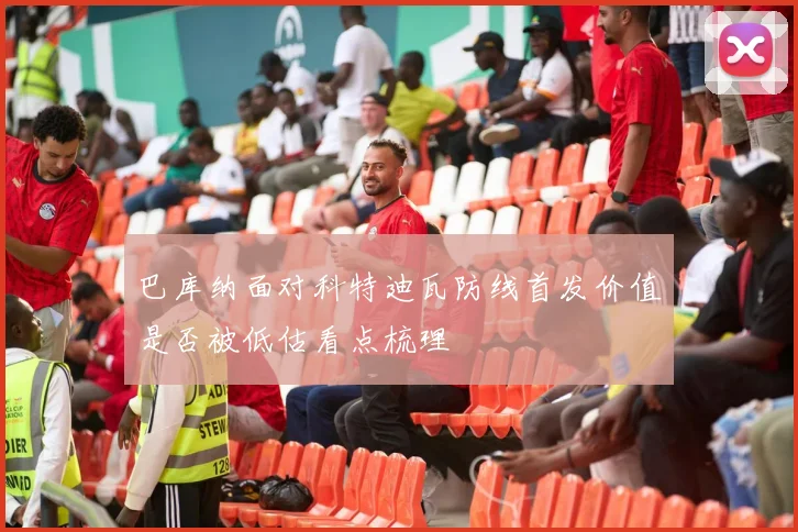 巴库纳面对科特迪瓦防线首发价值是否被低估看点梳理